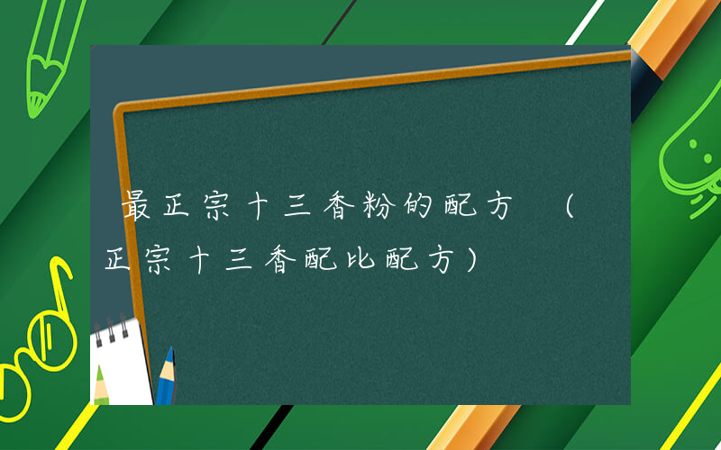 最正宗十三香粉的配方 (正宗十三香配比配方)